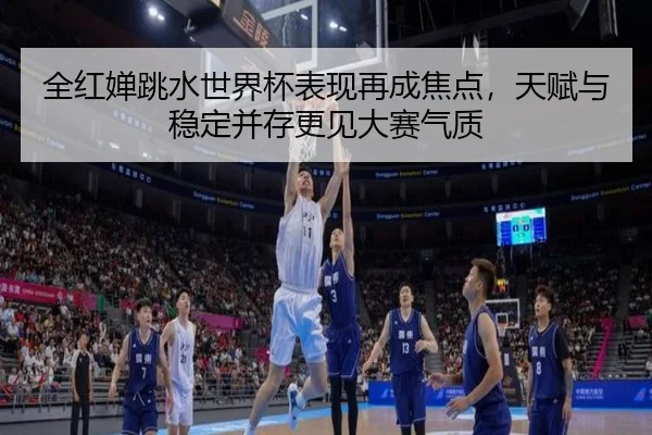 全红婵跳水世界杯表现再成焦点，天赋与稳定并存更见大赛气质