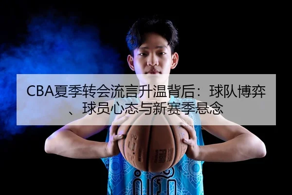 CBA夏季转会流言升温背后：球队博弈、球员心态与新赛季悬念