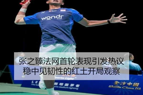张之臻法网首轮表现引发热议 稳中见韧性的红土开局观察