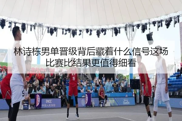 林诗栋男单晋级背后藏着什么信号这场比赛比结果更值得细看